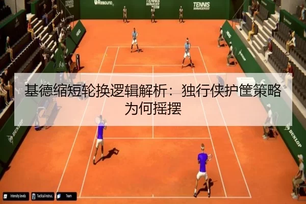基德缩短轮换逻辑解析：独行侠护筐策略为何摇摆