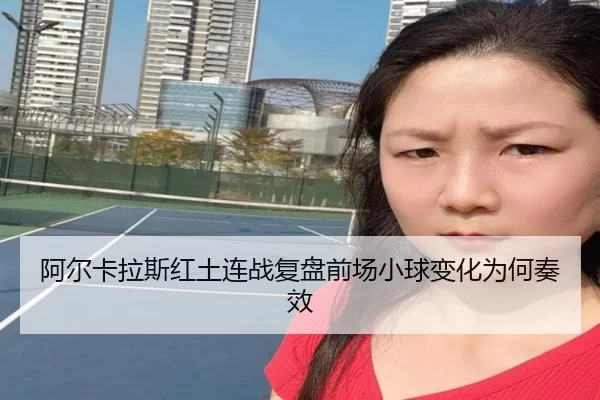 阿尔卡拉斯红土连战复盘前场小球变化为何奏效