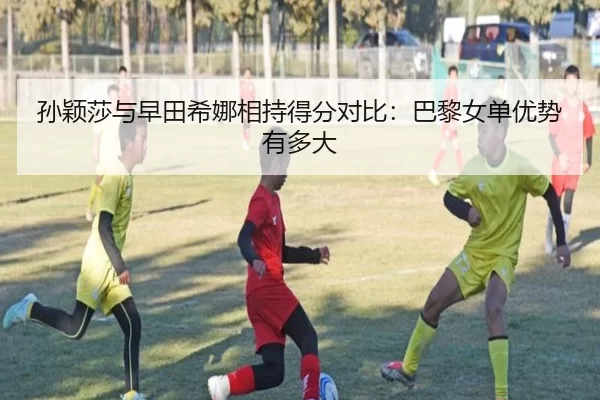 孙颖莎与早田希娜相持得分对比：巴黎女单优势有多大