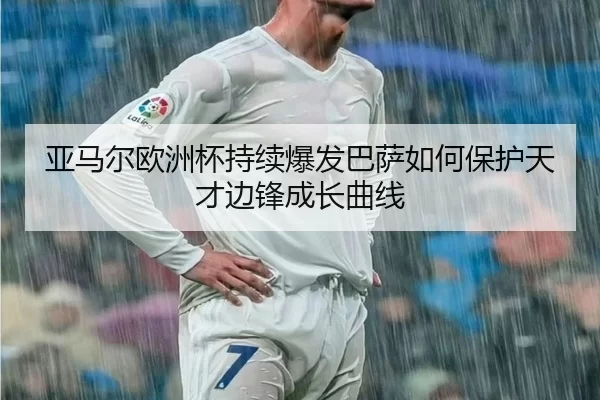 亚马尔欧洲杯持续爆发巴萨如何保护天才边锋成长曲线