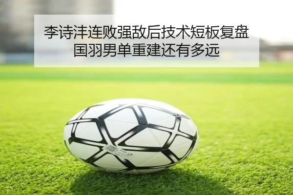 李诗沣连败强敌后技术短板复盘 国羽男单重建还有多远