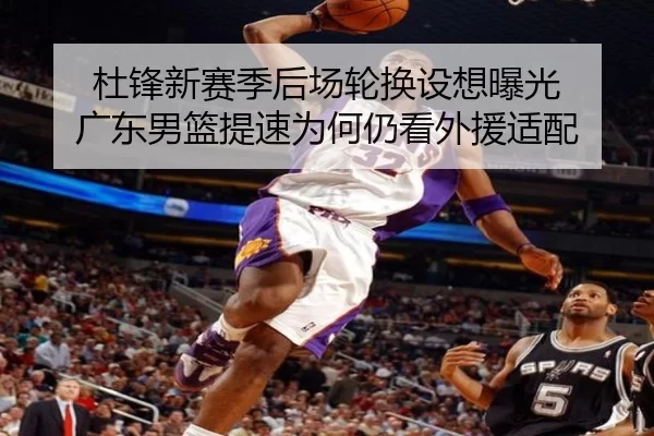 杜锋新赛季后场轮换设想曝光 广东男篮提速为何仍看外援适配