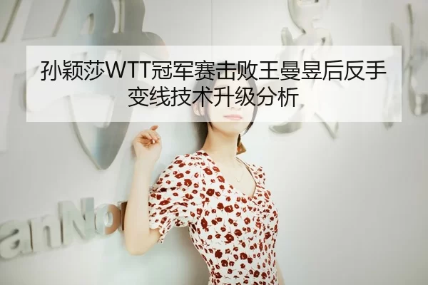 孙颖莎WTT冠军赛击败王曼昱后反手变线技术升级分析