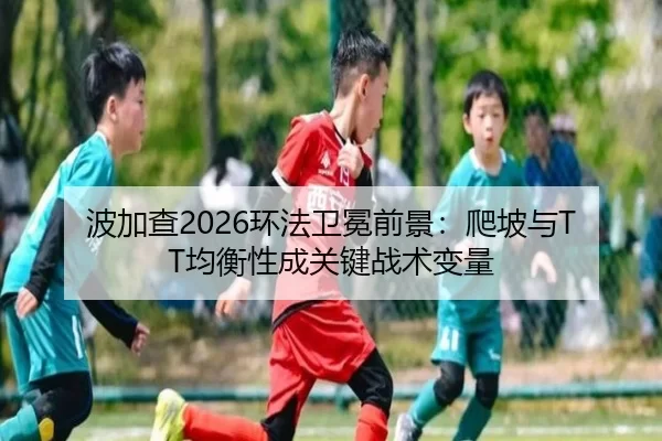 波加查2026环法卫冕前景：爬坡与TT均衡性成关键战术变量